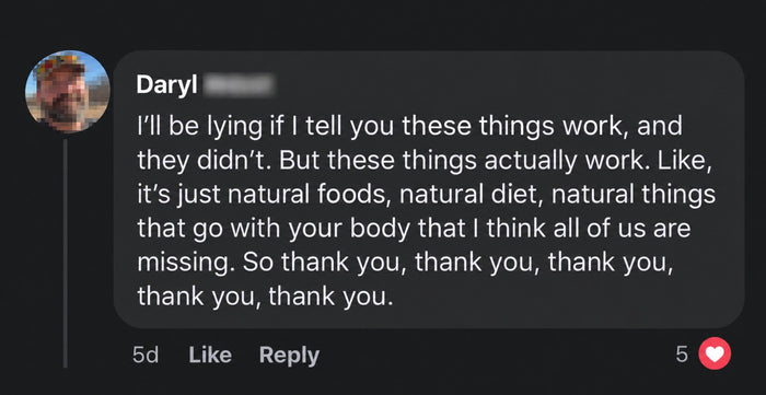 Daryl's comment: These things actually work. Natural things that go with your body that all of us are missing. Thank you.