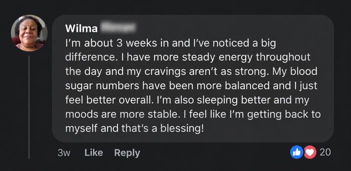 Wilma's comment: About 3 weeks in, more steady energy, cravings not as strong, blood sugar numbers more balanced, sleeping better, moods more stable.
