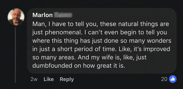 Marlon's comment: These natural things are just phenomenal, improved so many areas in a short time, and my wife is dumbfounded on how great it is.